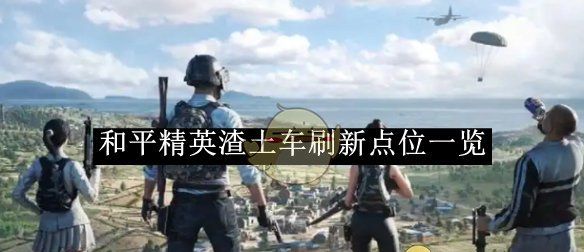 《和平精英》渣土车刷新点位一览