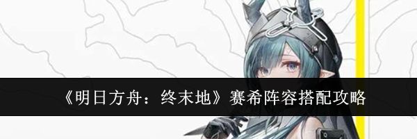 《明日方舟：终末地》赛希阵容搭配攻略
