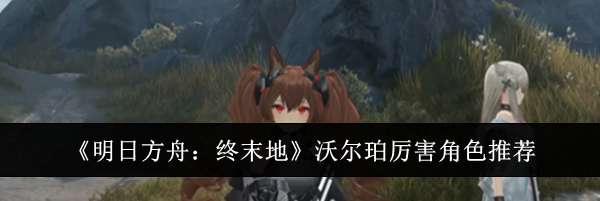 《明日方舟：终末地》沃尔珀厉害角色推荐