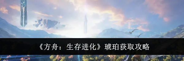 《方舟：生存进化》琥珀获取攻略