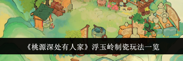 《桃源深处有人家》浮玉岭制瓷玩法一览